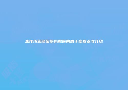 焦作市脸部吸脂减肥医院前十佳盘点与介绍