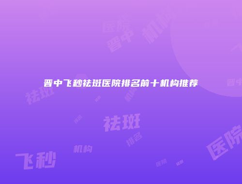 晋中飞秒祛斑医院排名前十机构推荐