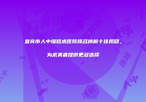 宜宾市人中缩短术医院排名榜前十佳揭晓，为求美者提供更多选择