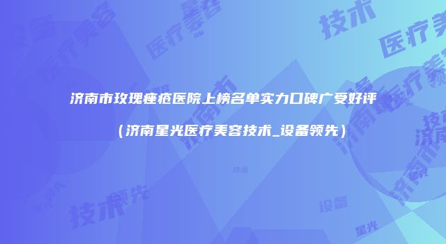 济南市玫瑰痤疮医院上榜名单实力口碑广受好评（济南星光医疗美容技术_设备领先）
