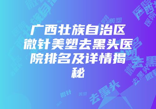 广西壮族自治区微针美塑去黑头医院排名及详情揭秘