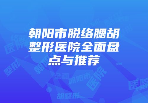 朝阳市脱络腮胡整形医院全面盘点与推荐