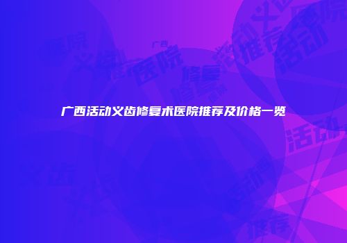 广西活动义齿修复术医院推荐及价格一览