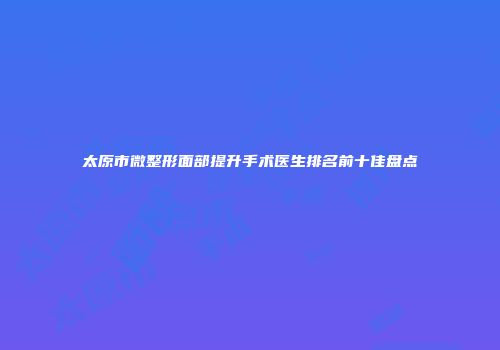 太原市微整形面部提升手术医生排名前十佳盘点