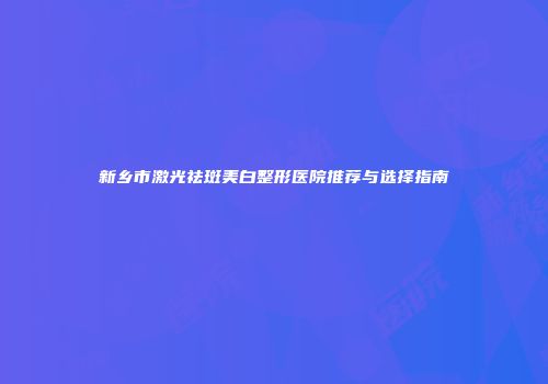 新乡市激光祛斑美白整形医院推荐与选择指南