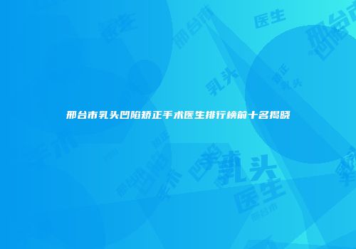 邢台市乳头凹陷矫正手术医生排行榜前十名揭晓