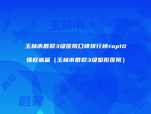 玉林市唇裂3级医院口碑排行榜top10强权威篇（玉林市唇裂3级整形医院）