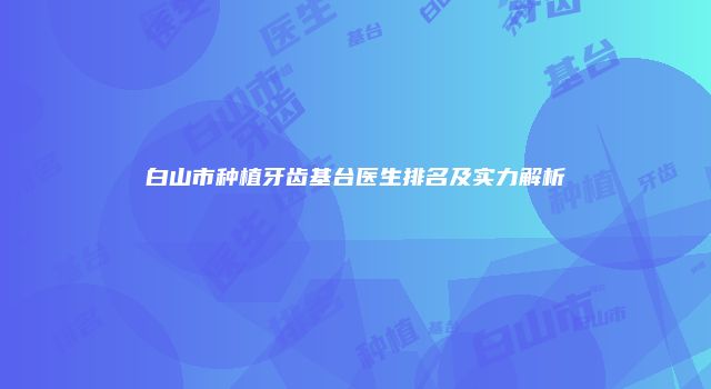 白山市种植牙齿基台医生排名及实力解析