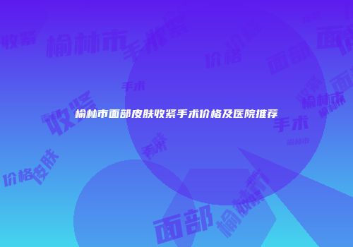 榆林市面部皮肤收紧手术价格及医院推荐