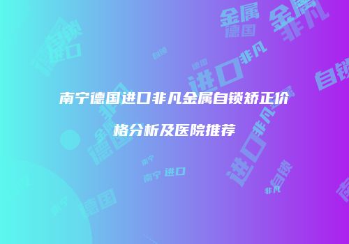 南宁德国进口非凡金属自锁矫正价格分析及医院推荐