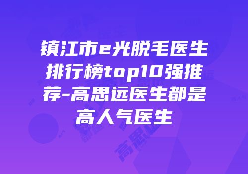 镇江市e光脱毛医生排行榜top10强推荐-高思远医生都是高人气医生