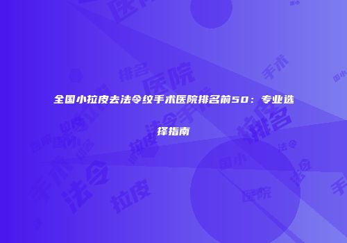 全国小拉皮去法令纹手术医院排名前50：专业选择指南
