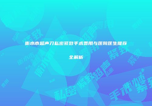 衡水市超声刀私密紧致手术费用与医院医生推荐全解析