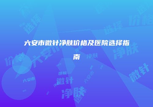 六安市微针净肤价格及医院选择指南