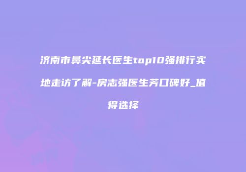 济南市鼻尖延长医生top10强排行实地走访了解-房志强医生芳口碑好_值得选择