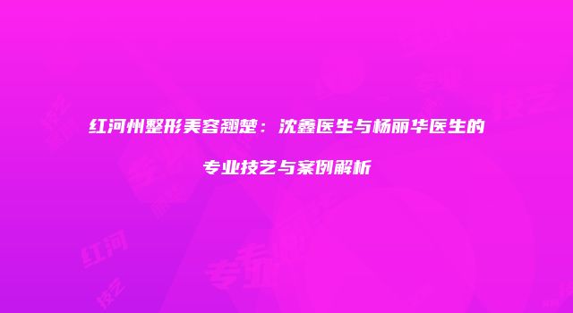 红河州整形美容翘楚：沈鑫医生与杨丽华医生的专业技艺与案例解析