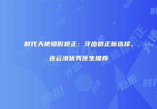时代天使隐形矫正：牙齿矫正新选择，连云港优秀医生推荐