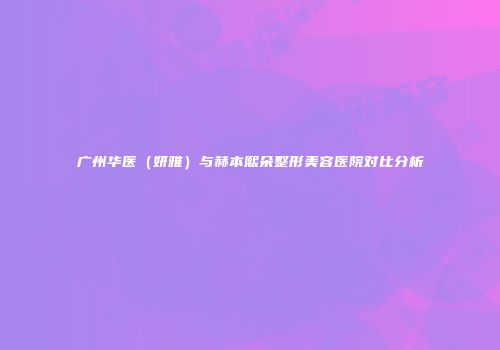 广州华医（妍雅）与赫本熙朵整形美容医院对比分析