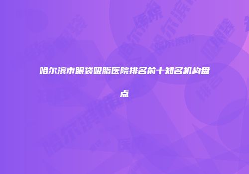 哈尔滨市眼袋吸脂医院排名前十知名机构盘点