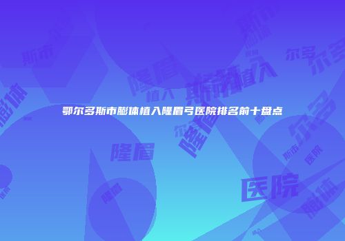 鄂尔多斯市膨体植入隆眉弓医院排名前十盘点