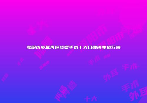 濮阳市外耳再造修复手术十大口碑医生排行榜