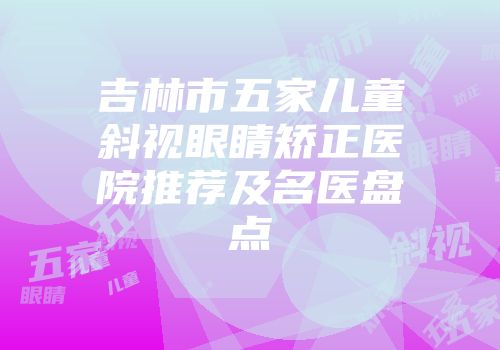 吉林市五家儿童斜视眼睛矫正医院推荐及名医盘点