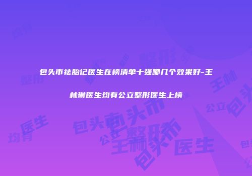 包头市祛胎记医生在榜清单十强哪几个效果好-王林琳医生均有公立整形医生上榜