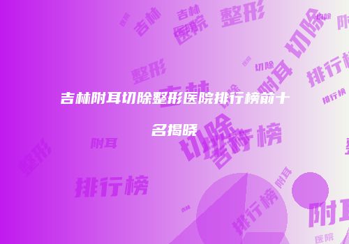 吉林附耳切除整形医院排行榜前十名揭晓