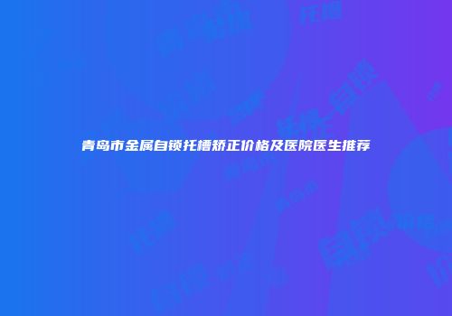青岛市金属自锁托槽矫正价格及医院医生推荐