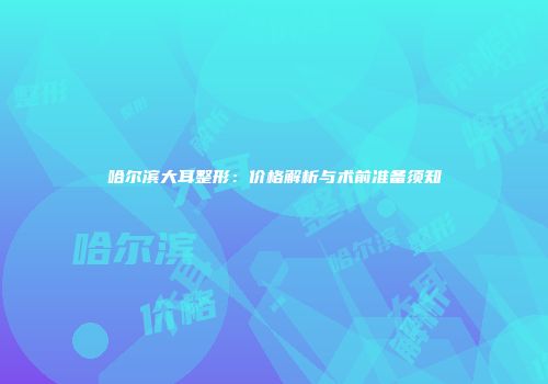 哈尔滨大耳整形：价格解析与术前准备须知