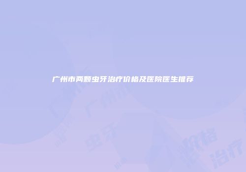 广州市两颗虫牙治疗价格及医院医生推荐