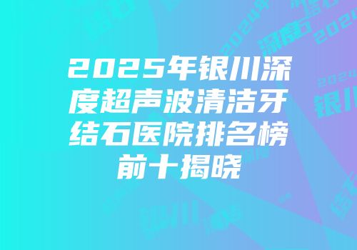 2025年银川深度超声波清洁牙结石医院排名榜前十揭晓