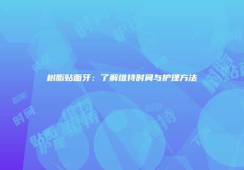 树脂贴面牙：了解维持时间与护理方法