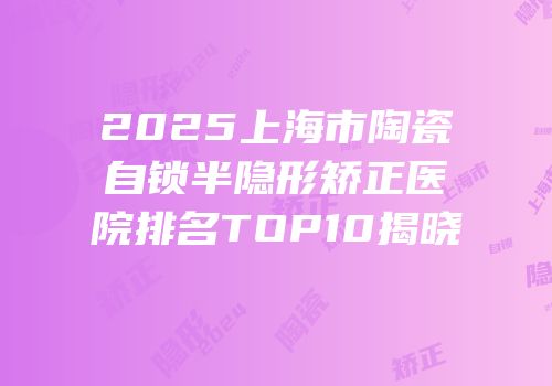 2025上海市陶瓷自锁半隐形矫正医院排名TOP10揭晓