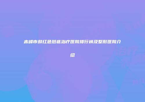赤峰市鲜红色斑痣治疗医院排行榜及整形医院介绍