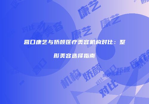 营口康艺与娇颜医疗美容机构对比：整形美容选择指南