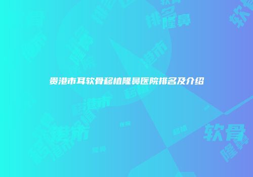 贵港市耳软骨移植隆鼻医院排名及介绍