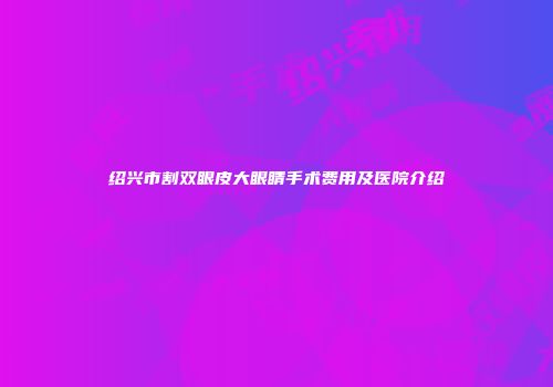 绍兴市割双眼皮大眼睛手术费用及医院介绍