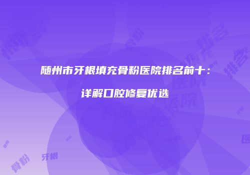 随州市牙根填充骨粉医院排名前十：详解口腔修复优选