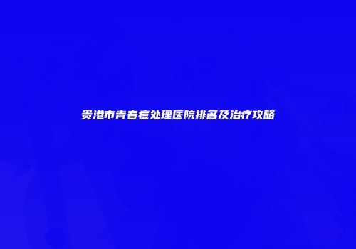 贵港市青春痘处理医院排名及治疗攻略