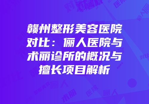赣州整形美容医院对比：俪人医院与术丽诊所的概况与擅长项目解析