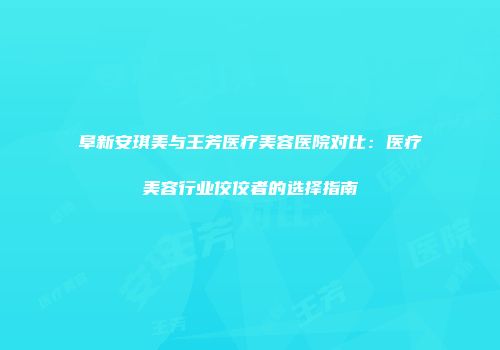 阜新安琪美与王芳医疗美容医院对比：医疗美容行业佼佼者的选择指南