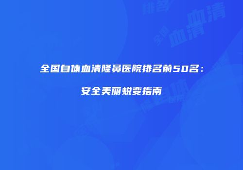 全国自体血清隆鼻医院排名前50名：安全美丽蜕变指南