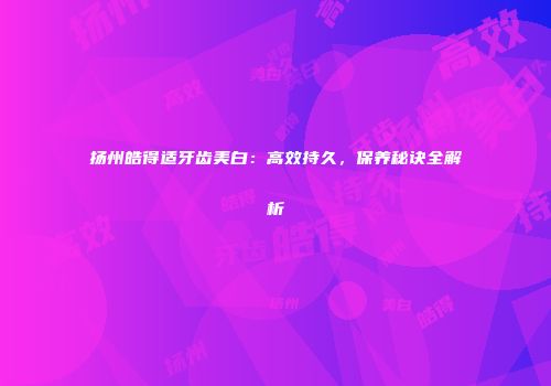 扬州皓得适牙齿美白：高效持久，保养秘诀全解析