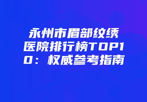 永州市眉部纹绣医院排行榜TOP10：权威参考指南