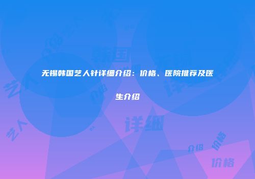 无锡韩国艺人针详细介绍：价格、医院推荐及医生介绍