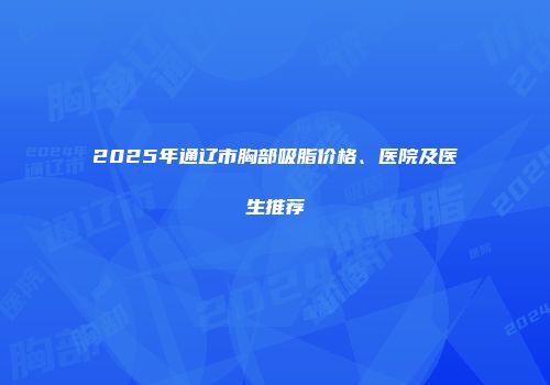2025年通辽市胸部吸脂价格、医院及医生推荐