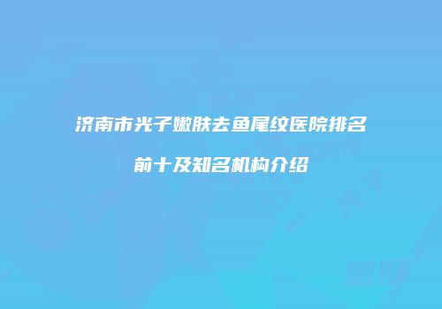 济南市光子嫩肤去鱼尾纹医院排名前十及知名机构介绍