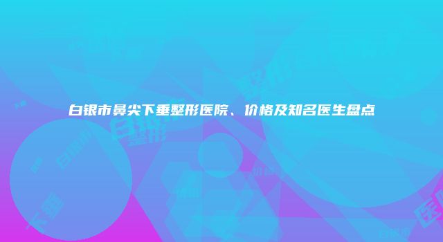 白银市鼻尖下垂整形医院、价格及知名医生盘点