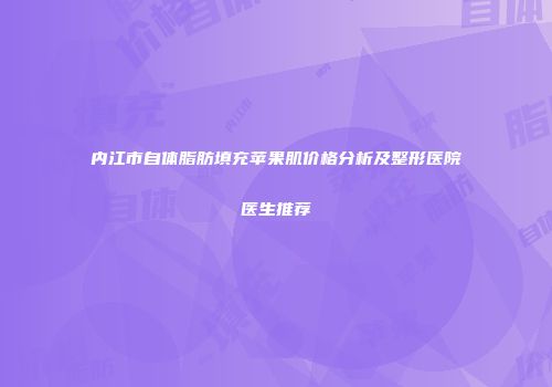 内江市自体脂肪填充苹果肌价格分析及整形医院医生推荐